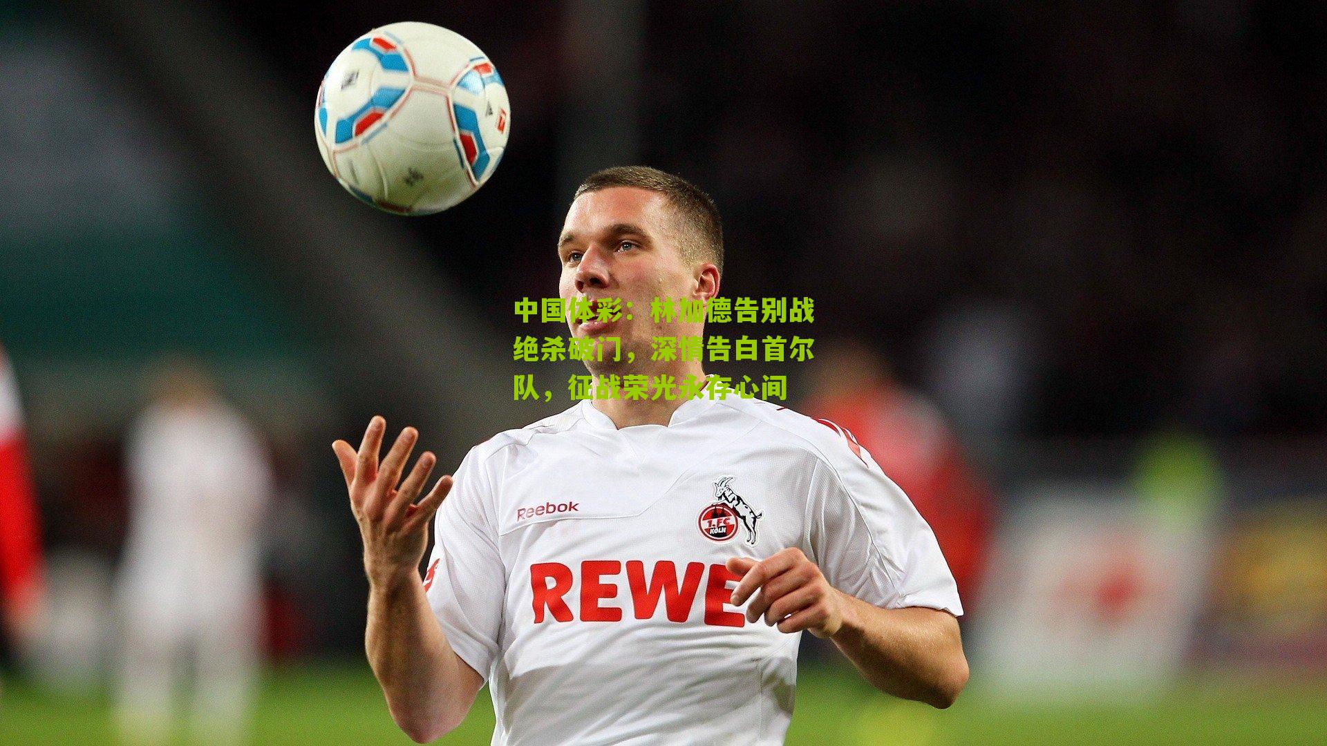 林加德告别战绝杀破门，深情告白首尔队，征战荣光永存心间