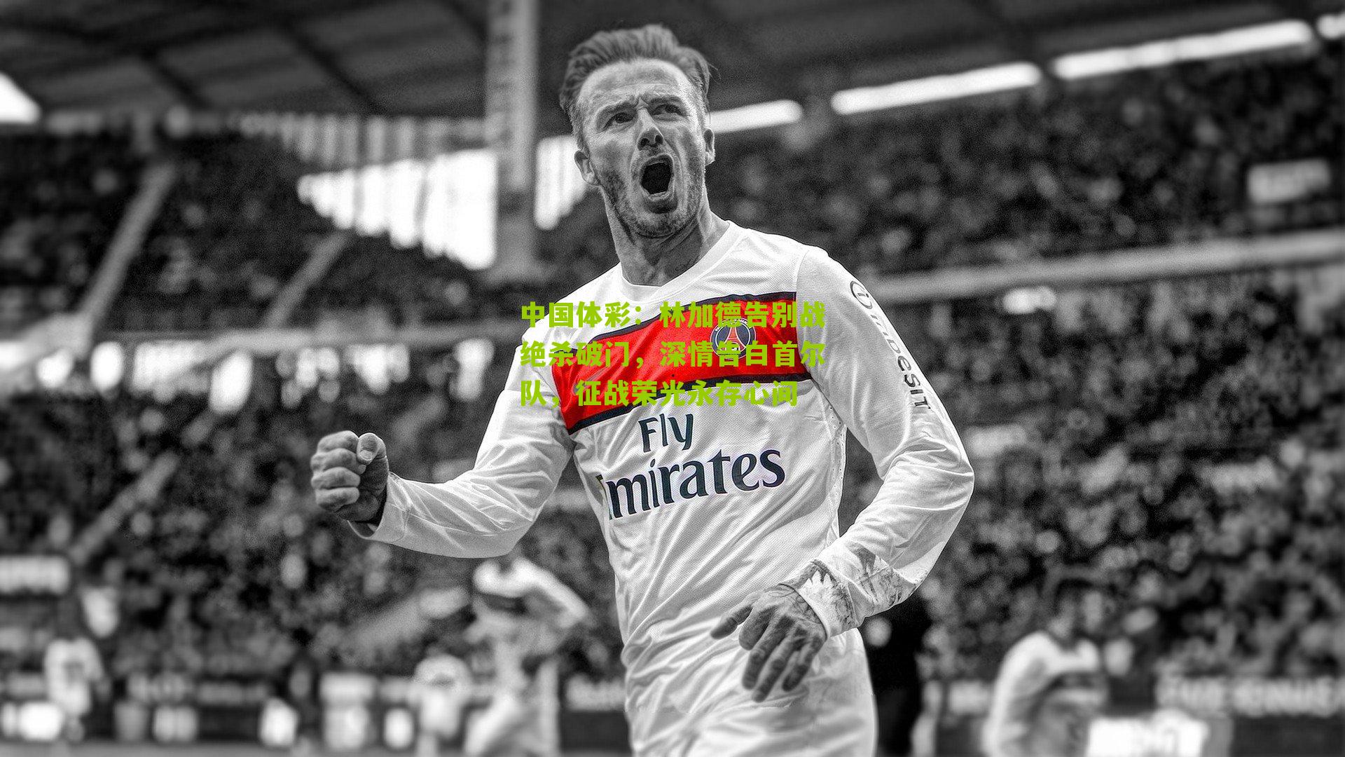 林加德告别战绝杀破门，深情告白首尔队，征战荣光永存心间